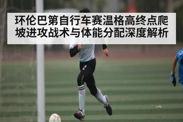 环伦巴第自行车赛温格高终点爬坡进攻战术与体能分配深度解析