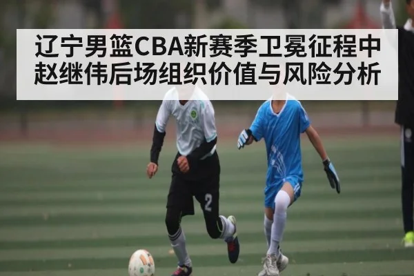 辽宁男篮CBA新赛季卫冕征程中赵继伟后场组织价值与风险分析