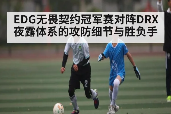 EDG无畏契约冠军赛对阵DRX 夜露体系的攻防细节与胜负手